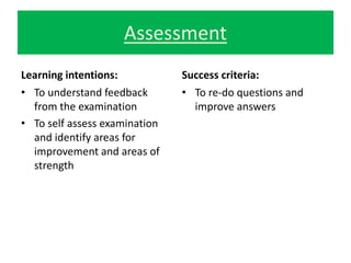 Assessment 
Learning intentions: 
• To understand feedback 
from the examination 
• To self assess examination 
and identify areas for 
improvement and areas of 
strength 
Success criteria: 
• To re-do questions and 
improve answers 
 