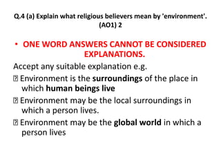 Q.4 (a) Explain what religious believers mean by 'environment'. 
(AO1) 2 
• ONE WORD ANSWERS CANNOT BE CONSIDERED 
EXPLANATIONS. 
Accept any suitable explanation e.g. 
Environment is the surroundings of the place in 
which human beings live 
Environment may be the local surroundings in 
which a person lives. 
Environment may be the global world in which a 
person lives 
 