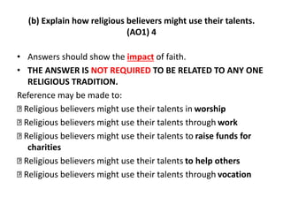 (b) Explain how religious believers might use their talents. 
(AO1) 4 
• Answers should show the impact of faith. 
• THE ANSWER IS NOT REQUIRED TO BE RELATED TO ANY ONE 
RELIGIOUS TRADITION. 
Reference may be made to: 
Religious believers might use their talents in worship 
Religious believers might use their talents through work 
Religious believers might use their talents to raise funds for 
charities 
Religious believers might use their talents to help others 
Religious believers might use their talents through vocation 
 