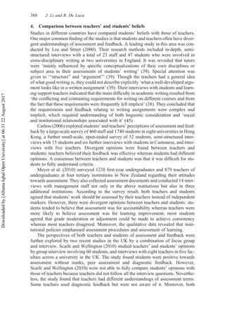 4. Comparison between teachers’ and students’ beliefs
Studies in different countries have compared students’ beliefs with those of teachers.
One major common ﬁnding of the studies is that students and teachers often have diver-
gent understandings of assessment and feedback. A leading study in this area was con-
ducted by Lea and Street (2000). Their research methods included in-depth, semi-
structured interviews with a total of 23 staff and 47 students who were involved in
cross-disciplinary writing at two universities in England. It was revealed that tutors
were ‘mainly inﬂuenced by speciﬁc conceptualizations of their own disciplines or
subject area in their assessments of students’ writing’ (39). Special attention was
given to ‘“structure” and “argument”’ (39). Though the teachers had a general idea
of what good writing is, they could not describe explicitly ‘what a well-developed argu-
ment looks like in a written assignment’ (39). Their interviews with students and learn-
ing support teachers indicated that the main difﬁculty in academic writing resulted from
‘the conﬂicting and contrasting requirements for writing on different courses and from
the fact that these requirements were frequently left implicit’ (38). They concluded that
the requirements and feedback relating to writing assignments were complex and
implicit, which required understanding of both linguistic consideration and ‘social
and institutional relationships associated with it’ (45).
Carless (2006) explored students’ and teachers’ perceptions of assessment and feed-
back by a large-scale survey of 460 staff and 1740 students in eight universities in Hong
Kong, a further small-scale, open-ended survey of 52 students, semi-structured inter-
views with 15 students and six further interviews with students in Cantonese, and inter-
views with ﬁve teachers. Divergent opinions were found between teachers and
students: teachers believed their feedback was effective whereas students had different
opinions. A consensus between teachers and students was that it was difﬁcult for stu-
dents to fully understand criteria.
Meyer et al. (2010) surveyed 1238 ﬁrst-year undergraduates and 879 teachers of
undergraduates at four tertiary institutions in New Zealand regarding their attitudes
towards assessment. They also collected assessment documents and conducted 14 inter-
views with management staff not only in the above institutions but also in three
additional institutions. According to the survey result, both teachers and students
agreed that students’ work should be assessed by their teachers instead of independent
markers. However, there were divergent opinions between teachers and students: stu-
dents tended to believe that assessment was for accountability whereas teachers were
more likely to believe assessment was for learning improvement; most students
agreed that grade moderation or adjustment could be made to achieve consistency
whereas most teachers disagreed. Moreover, the qualitative data revealed that insti-
tutional policies emphasised assessment procedures and assessment of learning.
The perspectives of both teachers and students of assessment and feedback were
further explored by two recent studies in the UK by a combination of focus group
and interview. Scaife and Wellington (2010) studied teachers’ and students’ opinions
by group interview involving 60 students, and interviews with eight teachers in ﬁve fac-
ulties across a university in the UK. The study found students were positive towards
assessment without marks, peer assessment and diagnostic feedback. However,
Scaife and Wellington (2010) were not able to fully compare students’ opinions with
those of teachers because teachers did not follow all the interview questions. Neverthe-
less, the study found that teachers had different understandings of assessment terms.
Some teachers used diagnostic feedback but were not aware of it. Moreover, both
388 J. Li and R. De Luca
Downloaded
by
[Allama
Iqbal
Open
University]
at
06:31
22
August
2017
 
