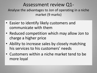 Assessment review Q1-
Analyse the advantages to Jon of operating in a niche
market (9 marks)
• Easier to identify likely customers and
communicate with them
• Reduced competition which may allow Jon to
charge a higher price
• Ability to increase sales by closely matching
his services to his customers’ needs
• Customers within a niche market tend to be
more loyal
 