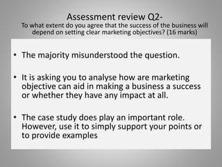 • The majority misunderstood the question.
• It is asking you to analyse how are marketing
objective can aid in making a business a success
or whether they have any impact at all.
• The case study does play an important role.
However, use it to simply support your points or
to provide examples
Assessment review Q2-
To what extent do you agree that the success of the business will
depend on setting clear marketing objectives? (16 marks)
 