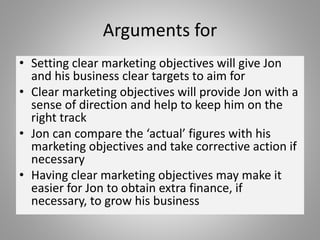 Arguments for
• Setting clear marketing objectives will give Jon
and his business clear targets to aim for
• Clear marketing objectives will provide Jon with a
sense of direction and help to keep him on the
right track
• Jon can compare the ‘actual’ figures with his
marketing objectives and take corrective action if
necessary
• Having clear marketing objectives may make it
easier for Jon to obtain extra finance, if
necessary, to grow his business
 