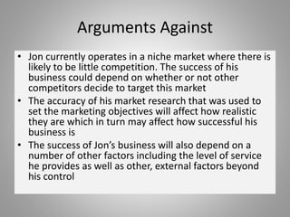 Arguments Against
• Jon currently operates in a niche market where there is
likely to be little competition. The success of his
business could depend on whether or not other
competitors decide to target this market
• The accuracy of his market research that was used to
set the marketing objectives will affect how realistic
they are which in turn may affect how successful his
business is
• The success of Jon’s business will also depend on a
number of other factors including the level of service
he provides as well as other, external factors beyond
his control
 