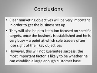 Conclusions
• Clear marketing objectives will be very important
in order to get the business set up
• They will also help to keep Jon focused on specific
targets, once the business is established and he is
very busy – a point at which sole traders often
lose sight of their key objectives
• However, this will not guarantee success; the
most important factor is likely to be whether he
can establish a large enough customer base.
 
