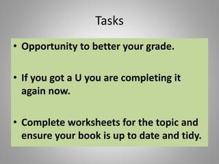 Tasks
• Opportunity to better your grade.
• If you got a U you are completing it
again now.
• Complete worksheets for the topic and
ensure your book is up to date and tidy.
 