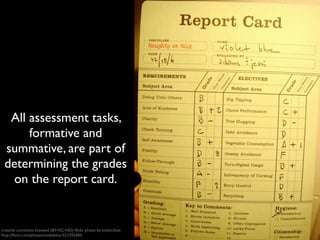 All assessment tasks, 
formative and 
summative, are part of 
determining the grades 
on the report card. 
creative commons licensed (BY-NC-ND) flickr photo by violet.blue: 
http://flickr.com/photos/violetblue/331392404 
 