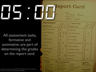 All assessment tasks, 
formative and 
summative, are part of 
determining the grades 
on the report card. 
creative commons licensed (BY-NC-ND) flickr photo by violet.blue: 
http://flickr.com/photos/violetblue/331392404 
 