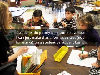 If students do poorly on a summative test 
I can just make that a formative test (not 
for marks) on a student by student basis. 
creative commons licensed (BY) flickr photo by woodleywonderworks: 
http://flickr.com/photos/wwworks/4005631298 
 