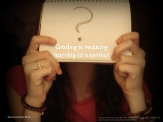 Grading is reducing 
learning to a symbol 
Quote source: Joe Bower creative commons licensed (BY) flickr photo by db Photography | Demi-Brooke: 
http://flickr.com/photos/demibrooke/2550349404 
 