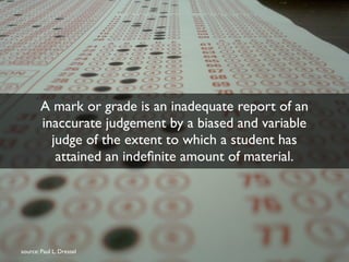 A mark or grade is an inadequate report of an 
inaccurate judgement by a biased and variable 
judge of the extent to which a student has 
attained an indefinite amount of material. 
source: Paul L. Dressel 
 