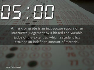 A mark or grade is an inadequate report of an 
inaccurate judgement by a biased and variable 
judge of the extent to which a student has 
attained an indefinite amount of material. 
source: Paul L. Dressel 
 