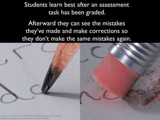 Students learn best after an assessment 
task has been graded. 
Afterward they can see the mistakes 
they’ve made and make corrections so 
they don’t make the same mistakes again. 
creative commons licensed (BY-NC-ND) flickr photo by photobunny: 
http://flickr.com/photos/photobunny_earl/2273450908 
 
