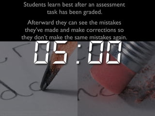 Students learn best after an assessment 
task has been graded. 
Afterward they can see the mistakes 
they’ve made and make corrections so 
they don’t make the same mistakes again. 
creative commons licensed (BY-NC-ND) flickr photo by photobunny: 
http://flickr.com/photos/photobunny_earl/2273450908 
 