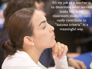It’s my job as a teacher is 
to determine what success 
looks like in my 
classroom; students can’t 
really contribute to 
“success criteria” in a 
meaningful way. 
creative commons licensed (BY) flickr photo by US Department of Education: 
http://flickr.com/photos/departmentofed/7733041190 
 