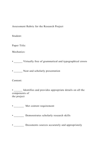 Assessment Rubric for the Research Project
Student:
Paper Title:
Mechanics:
• ______ Virtually free of grammatical and typographical errors
• ______ Neat and scholarly presentation
Content:
• ______ Identifies and provides appropriate details on all the
components of
the project
• _______ Met content requirement
• _______ Demonstrates scholarly research skills
• _______ Documents sources accurately and appropriately
 
