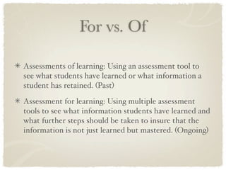 For vs. Of

Assessments of learning: Using an assessment tool to
see what students have learned or what information a
student has retained. (Past)

Assessment for learning: Using multiple assessment
tools to see what information students have learned and
what further steps should be taken to insure that the
information is not just learned but mastered. (Ongoing)
 
