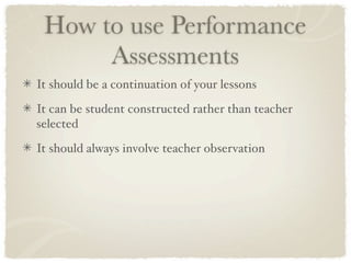 How to use Performance
      Assessments
It should be a continuation of your lessons

It can be student constructed rather than teacher
selected

It should always involve teacher observation
 