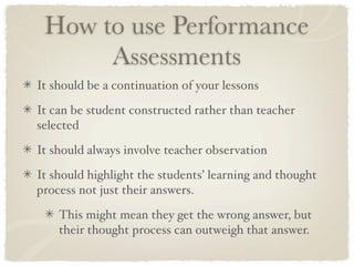 How to use Performance
      Assessments
It should be a continuation of your lessons

It can be student constructed rather than teacher
selected

It should always involve teacher observation

It should highlight the students’ learning and thought
process not just their answers.

    This might mean they get the wrong answer, but
    their thought process can outweigh that answer.
 