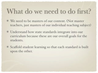 What do we need to do ﬁrst?
 We need to be masters of our content. (Not master
 teachers, just masters of our individual teaching subject)

 Understand how state standards integrate into our
 curriculum because these are our overall goals for the
 students.

 Scaﬀold student learning so that each standard is built
 upon the other.
 