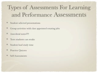 Types of Assessments For Learning
 and Performance Assessments
 Student selected presentations

 Group activities with class appointed rotating jobs

 Anecdotal notes!!!!!

 Tests students can retake

 Student lead study time

 Practice Quizzes

 Self-Assessments
 