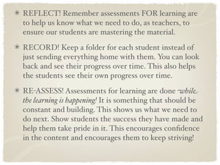 REFLECT! Remember assessments FOR learning are
to help us know what we need to do, as teachers, to
ensure our students are mastering the material.

RECORD! Keep a folder for each student instead of
just sending everything home with them. You can look
back and see their progress over time. This also helps
the students see their own progress over time.

RE-ASSESS! Assessments for learning are done while
the learning is happening! It is something that should be
constant and building. This shows us what we need to
do next. Show students the success they have made and
help them take pride in it. This encourages conﬁdence
in the content and encourages them to keep striving!
 