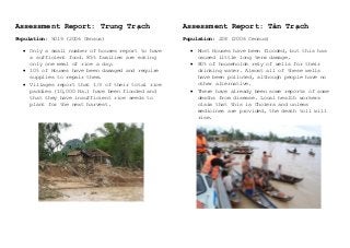Assessment Report: Trung Trạch
Population: 5019 (2006 Census)
 Only a small number of houses report to have
a sufficient food. 85% families are eating
only one meal of rice a day.
 10% of Houses have been damaged and require
supplies to repair them.
 Villages report that 1/3 of their total rice
paddies (10,000 Ha.) have been flooded and
that they have insufficient rice seeds to
plant for the next harvest.
Assessment Report: Tân Trạch
Population: 228 (2006 Census)
 Most Houses have been flooded, but this has
caused little long term damage.
 80% of households rely of wells for their
drinking water. Almost all of these wells
have been polluted, although people have no
other alternative.
 There have already been some reports of some
deaths from disease. Local health workers
claim that this is Cholera and unless
medicines are provided, the death toll will
rise.
 
