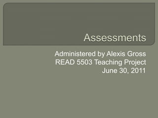 Assessments Administered by Alexis Gross READ 5503 Teaching Project June 30, 2011 