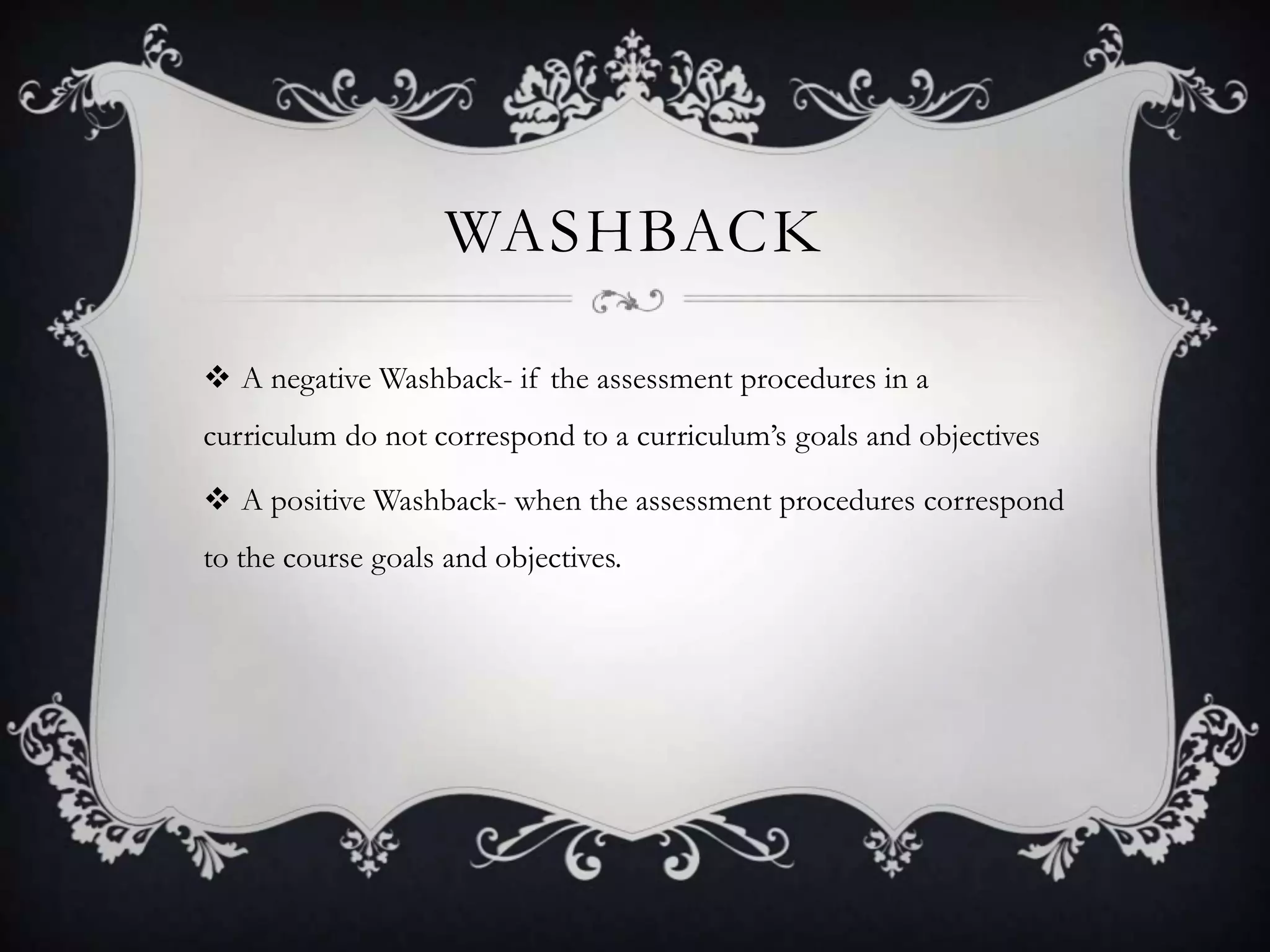 WASHBACK

 A negative Washback- if the assessment procedures in a
curriculum do not correspond to a curriculum’s goals and objectives

 A positive Washback- when the assessment procedures correspond
to the course goals and objectives.
 