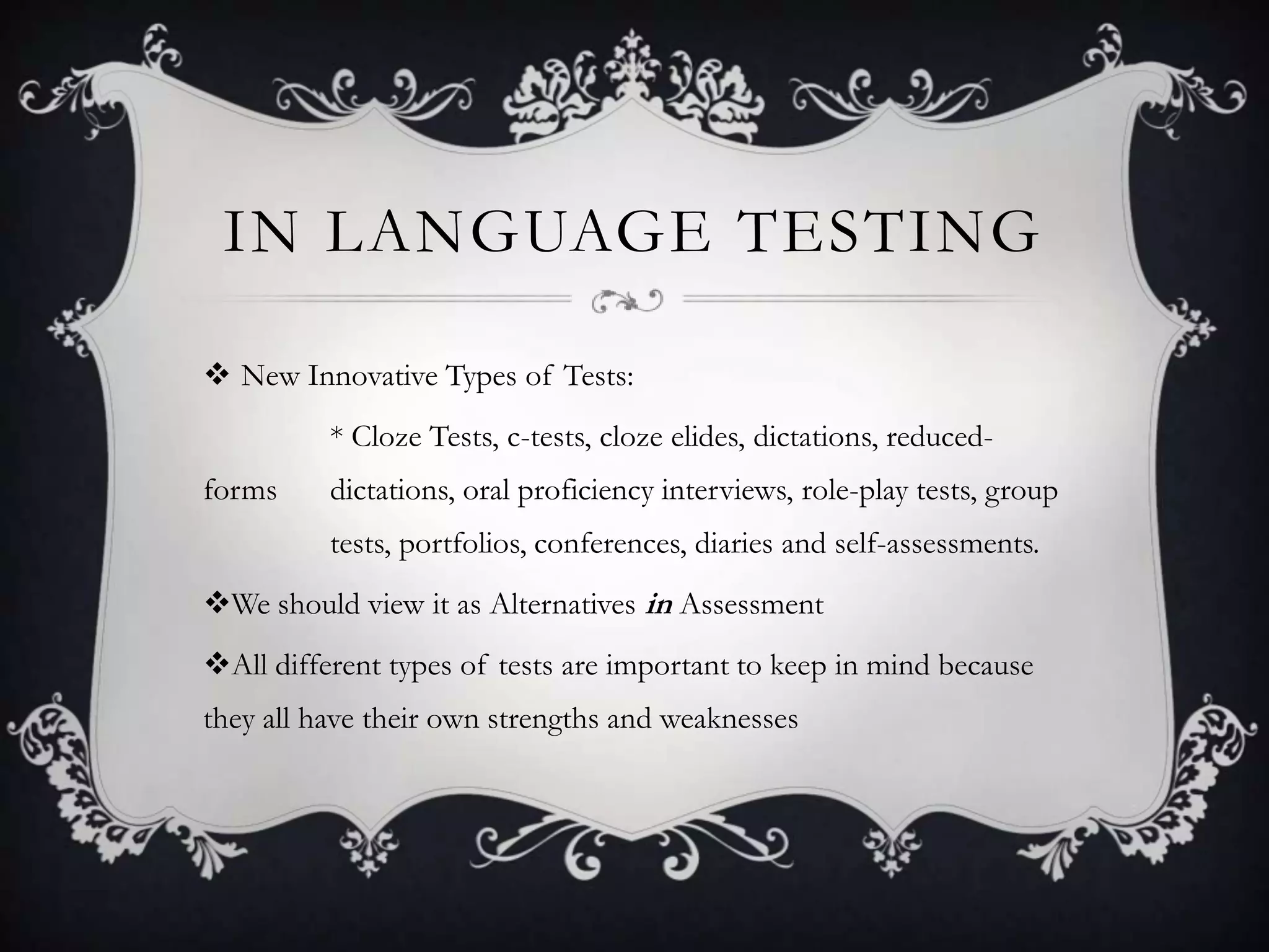 IN LANGUAGE TESTING

 New Innovative Types of Tests:
          * Cloze Tests, c-tests, cloze elides, dictations, reduced-
forms     dictations, oral proficiency interviews, role-play tests, group
          tests, portfolios, conferences, diaries and self-assessments.
We should view it as Alternatives in Assessment
All different types of tests are important to keep in mind because
they all have their own strengths and weaknesses
 