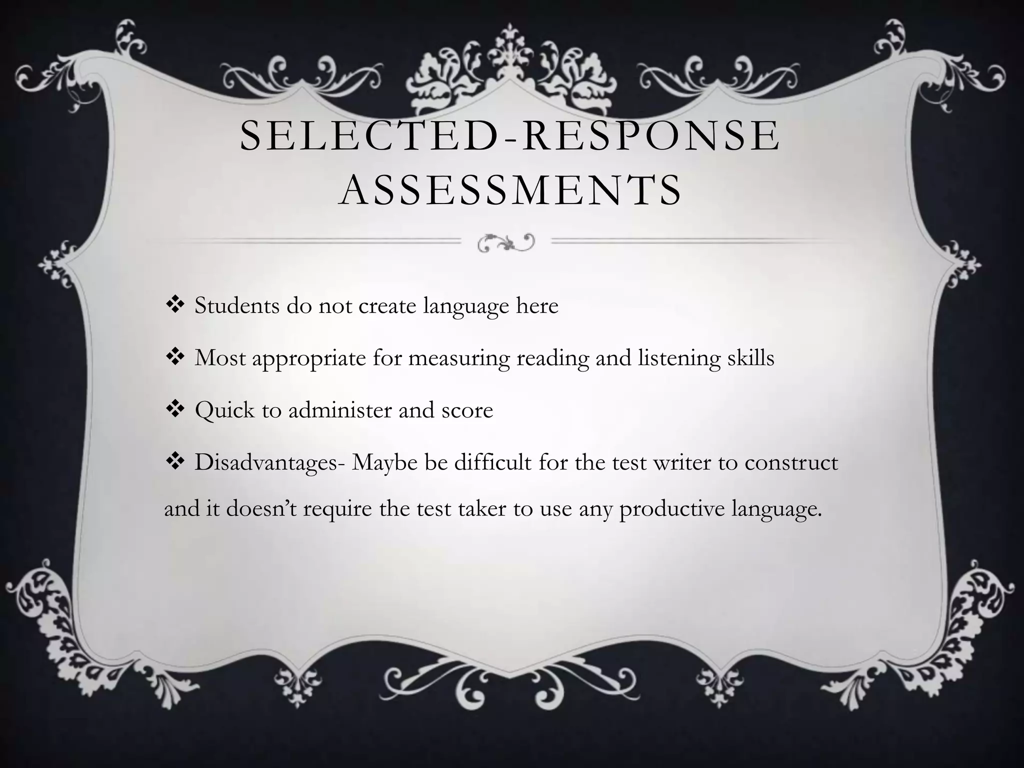 SELECTED -RESPONSE
          ASSESSMENTS

 Students do not create language here

 Most appropriate for measuring reading and listening skills

 Quick to administer and score

 Disadvantages- Maybe be difficult for the test writer to construct
and it doesn’t require the test taker to use any productive language.
 