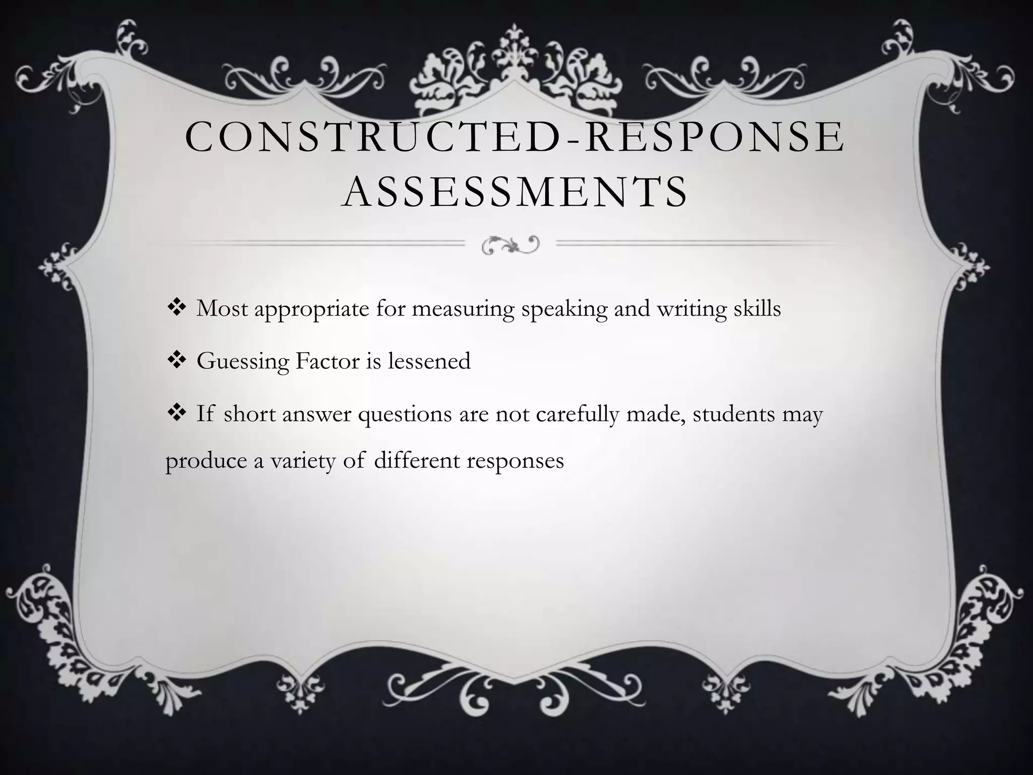 CONSTRUCTED -RESPONSE
      ASSESSMENTS

 Most appropriate for measuring speaking and writing skills

 Guessing Factor is lessened

 If short answer questions are not carefully made, students may
produce a variety of different responses
 