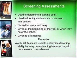 Screening Assessments
• Used to determine a starting point
• Used to identify students who may need
intervention
• Should be quick and easy
• Given at the beginning of the year or when they
enter the school
• Given to all students
Examples
Word-List Tests are used to determine decoding
ability but may be misleading because they do
not measure comprehension.

 