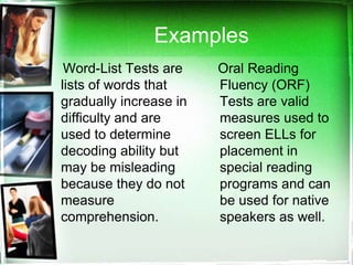 Examples
Word-List Tests are
lists of words that
gradually increase in
difficulty and are
used to determine
decoding ability but
may be misleading
because they do not
measure
comprehension.

Oral Reading
Fluency (ORF)
Tests are valid
measures used to
screen ELLs for
placement in
special reading
programs and can
be used for native
speakers as well.

 
