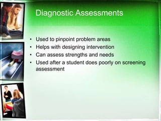 Diagnostic Assessments
•
•
•
•

Used to pinpoint problem areas
Helps with designing intervention
Can assess strengths and needs
Used after a student does poorly on screening
assessment

 