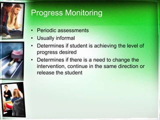 Progress Monitoring
• Periodic assessments
• Usually informal
• Determines if student is achieving the level of
progress desired
• Determines if there is a need to change the
intervention, continue in the same direction or
release the student

 