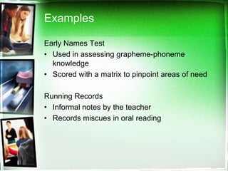 Examples
Early Names Test
• Used in assessing grapheme-phoneme
knowledge
• Scored with a matrix to pinpoint areas of need

Running Records
• Informal notes by the teacher
• Records miscues in oral reading

 