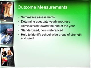 Outcome Measurements
•
•
•
•
•

Summative assessments
Determine adequate yearly progress
Administered toward the end of the year
Standardized, norm-referenced
Help to identify school-wide areas of strength
and need

 