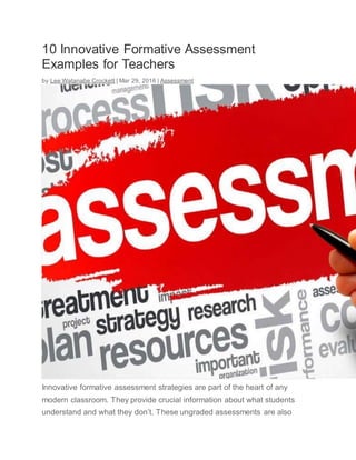 10 Innovative Formative Assessment
Examples for Teachers
by Lee Watanabe Crockett | Mar 29, 2016 | Assessment
Innovative formative assessment strategies are part of the heart of any
modern classroom. They provide crucial information about what students
understand and what they don’t. These ungraded assessments are also
 
