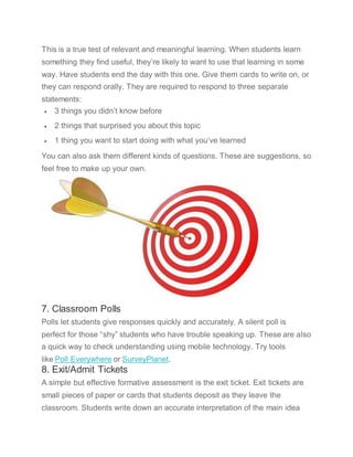 This is a true test of relevant and meaningful learning. When students learn
something they find useful, they’re likely to want to use that learning in some
way. Have students end the day with this one. Give them cards to write on, or
they can respond orally. They are required to respond to three separate
statements:
 3 things you didn’t know before
 2 things that surprised you about this topic
 1 thing you want to start doing with what you’ve learned
You can also ask them different kinds of questions. These are suggestions, so
feel free to make up your own.
7. Classroom Polls
Polls let students give responses quickly and accurately. A silent poll is
perfect for those “shy” students who have trouble speaking up. These are also
a quick way to check understanding using mobile technology. Try tools
like Poll Everywhere or SurveyPlanet.
8. Exit/Admit Tickets
A simple but effective formative assessment is the exit ticket. Exit tickets are
small pieces of paper or cards that students deposit as they leave the
classroom. Students write down an accurate interpretation of the main idea
 