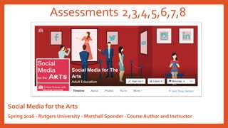 Assessments 2,3,4,5,6,7,8
Social Media for the Arts
Spring 2016 - Rutgers University - Marshall Sponder - Course Author and Instructor
 