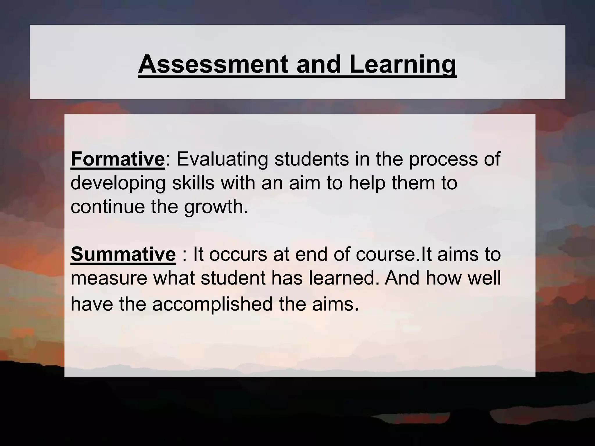 Assessment and Learning
Formative: Evaluating students in the process of
developing skills with an aim to help them to
continue the growth.
Summative : It occurs at end of course.It aims to
measure what student has learned. And how well
have the accomplished the aims.
 
