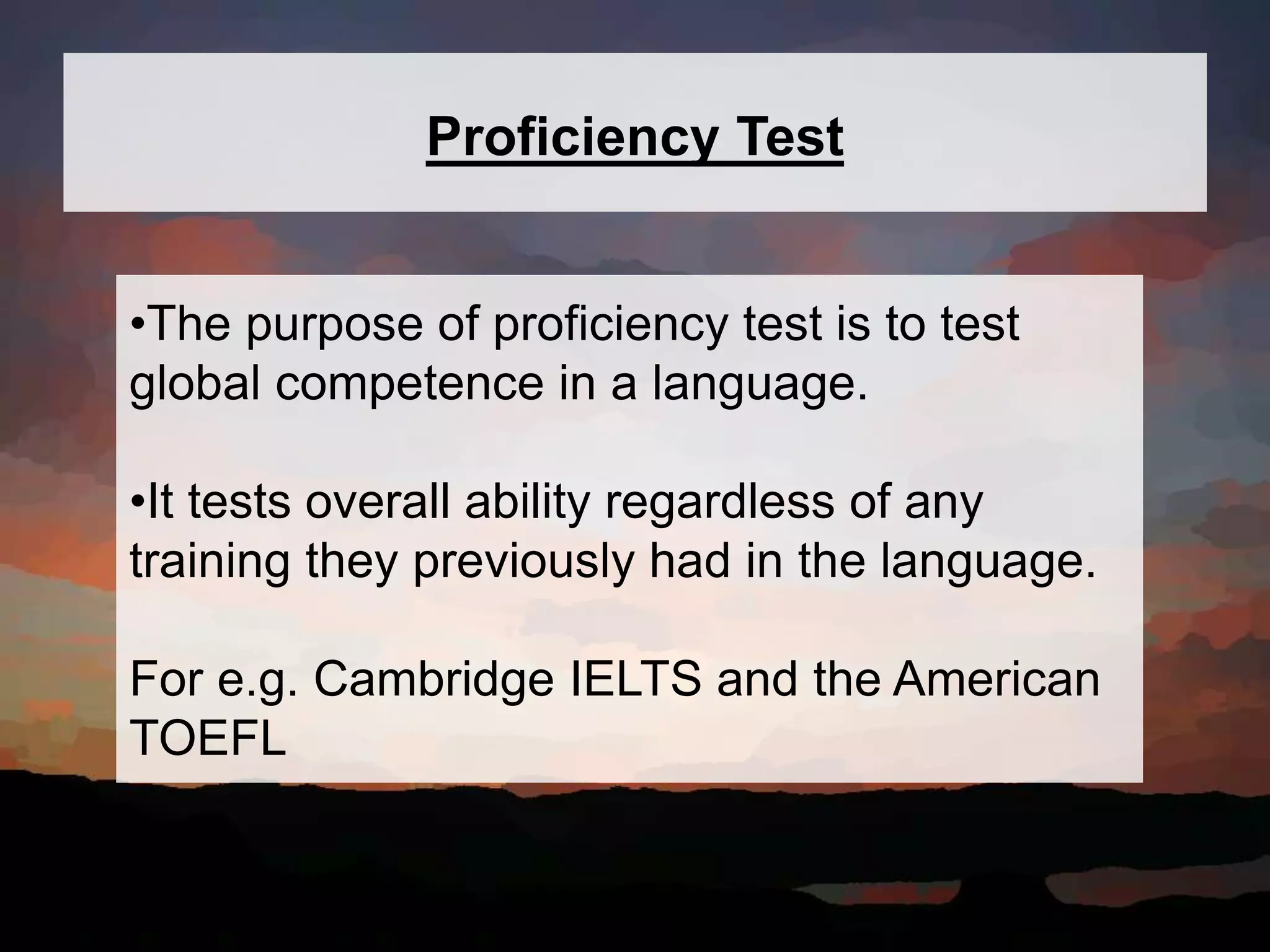 Proficiency Test
•The purpose of proficiency test is to test
global competence in a language.
•It tests overall ability regardless of any
training they previously had in the language.
For e.g. Cambridge IELTS and the American
TOEFL
 