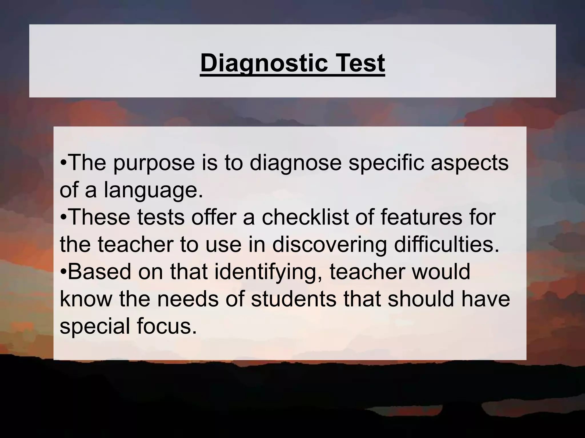 Diagnostic Test
•The purpose is to diagnose specific aspects
of a language.
•These tests offer a checklist of features for
the teacher to use in discovering difficulties.
•Based on that identifying, teacher would
know the needs of students that should have
special focus.
 
