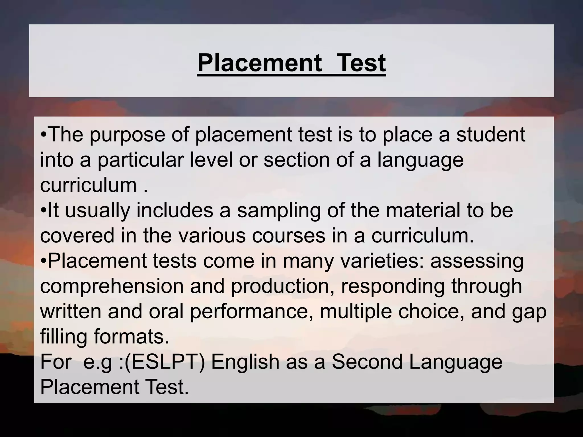 Placement Test
•The purpose of placement test is to place a student
into a particular level or section of a language
curriculum .
•It usually includes a sampling of the material to be
covered in the various courses in a curriculum.
•Placement tests come in many varieties: assessing
comprehension and production, responding through
written and oral performance, multiple choice, and gap
filling formats.
For e.g :(ESLPT) English as a Second Language
Placement Test.
 