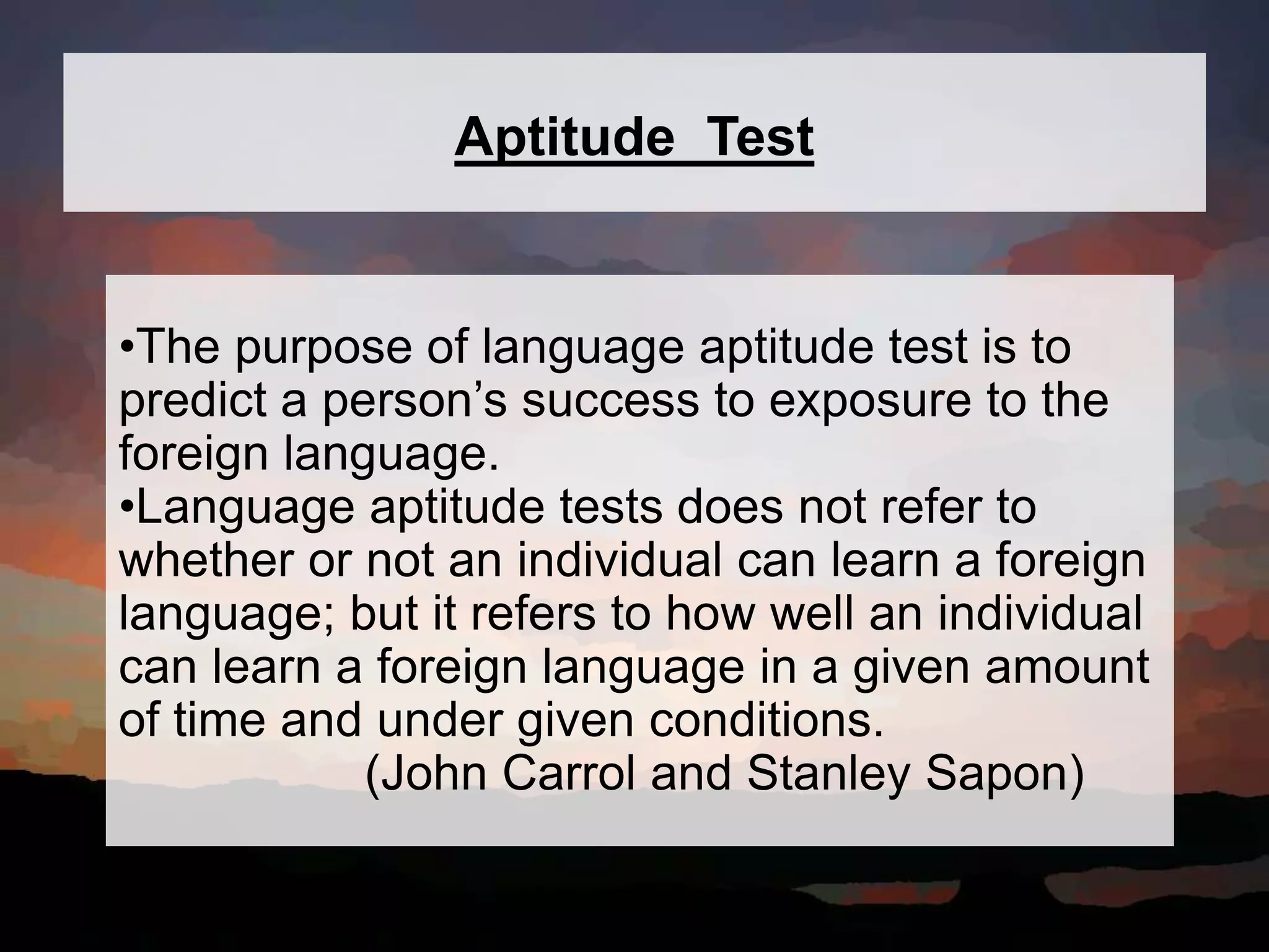 Aptitude Test
•The purpose of language aptitude test is to
predict a person’s success to exposure to the
foreign language.
•Language aptitude tests does not refer to
whether or not an individual can learn a foreign
language; but it refers to how well an individual
can learn a foreign language in a given amount
of time and under given conditions.
(John Carrol and Stanley Sapon)
 