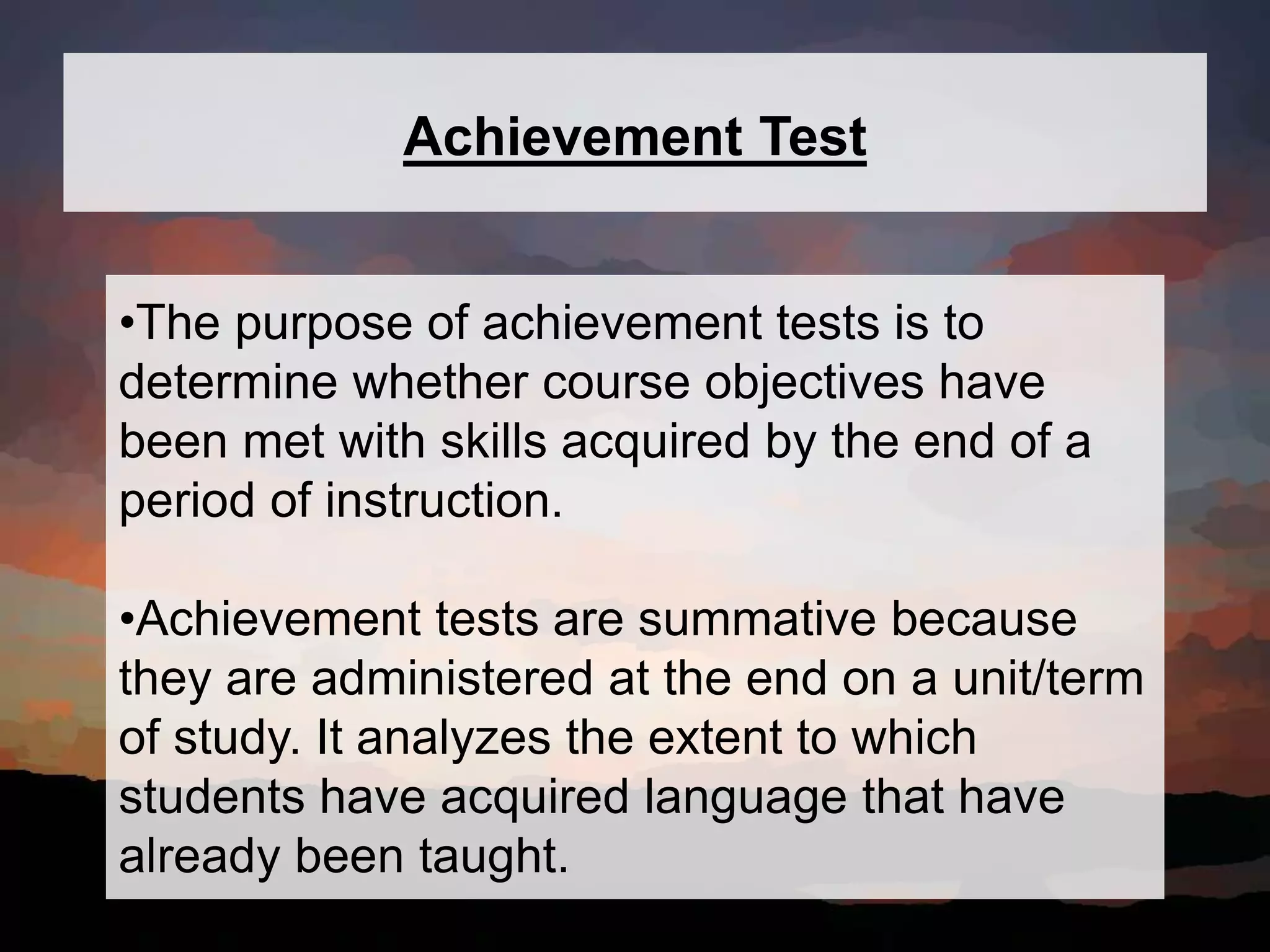 Achievement Test
•The purpose of achievement tests is to
determine whether course objectives have
been met with skills acquired by the end of a
period of instruction.
•Achievement tests are summative because
they are administered at the end on a unit/term
of study. It analyzes the extent to which
students have acquired language that have
already been taught.
 