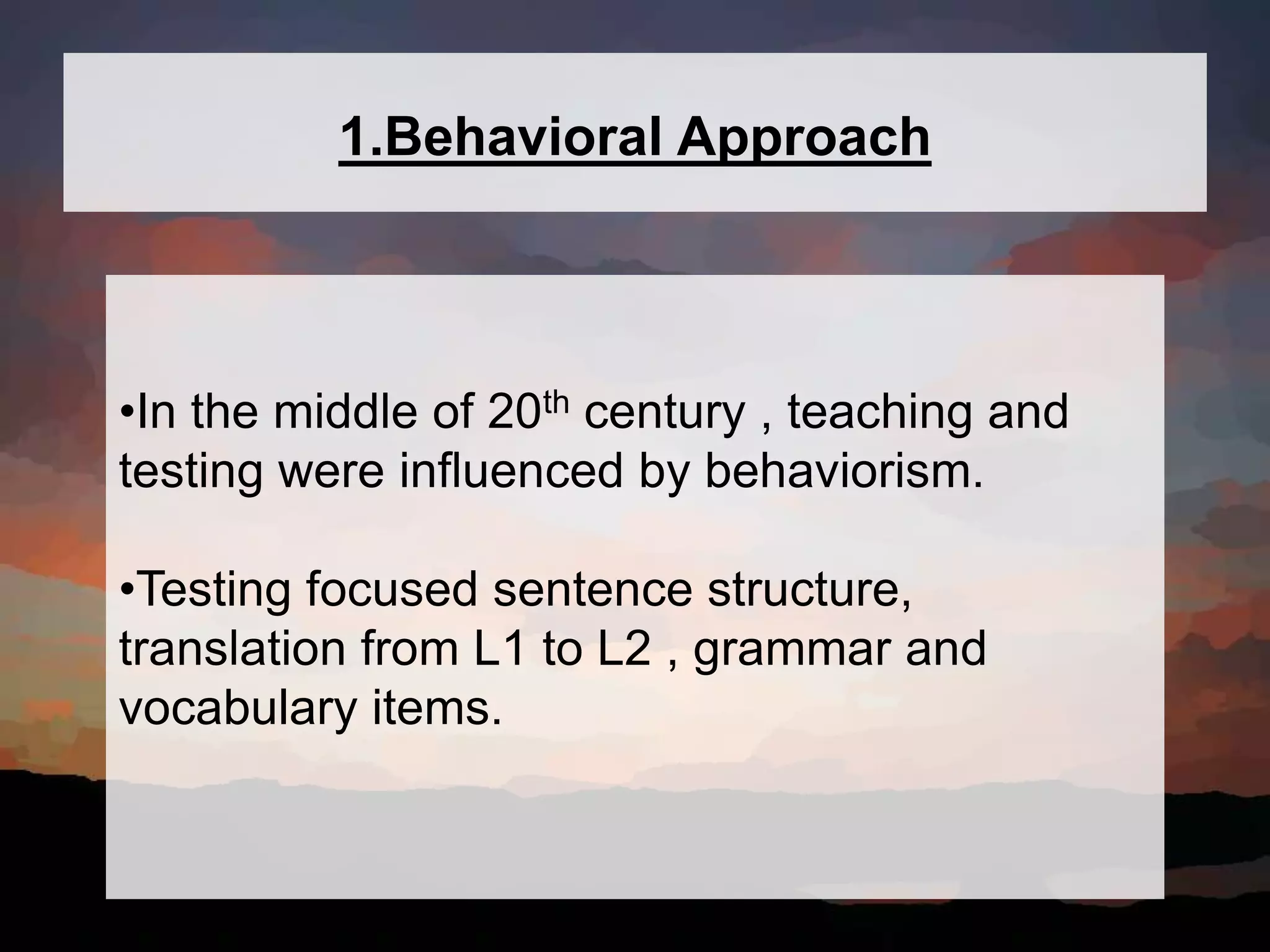 1.Behavioral Approach
•In the middle of 20th century , teaching and
testing were influenced by behaviorism.
•Testing focused sentence structure,
translation from L1 to L2 , grammar and
vocabulary items.
 