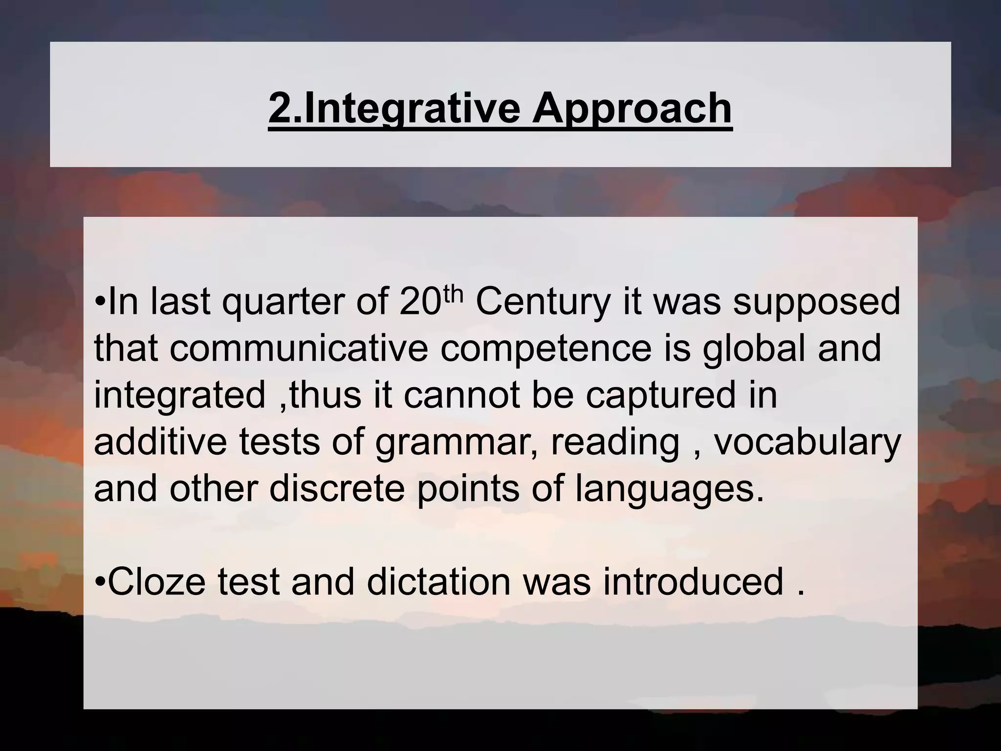 2.Integrative Approach
•In last quarter of 20th Century it was supposed
that communicative competence is global and
integrated ,thus it cannot be captured in
additive tests of grammar, reading , vocabulary
and other discrete points of languages.
•Cloze test and dictation was introduced .
 