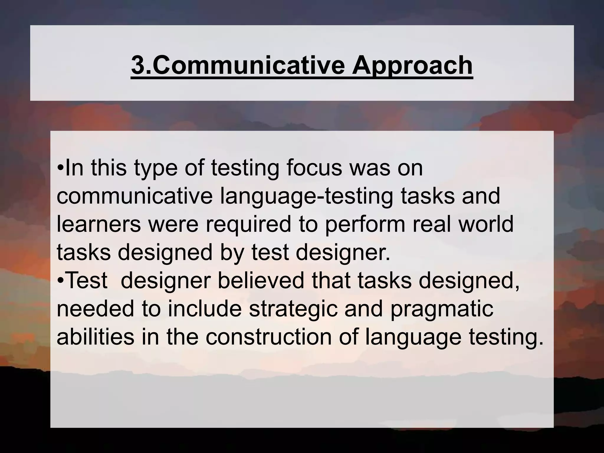 3.Communicative Approach
•In this type of testing focus was on
communicative language-testing tasks and
learners were required to perform real world
tasks designed by test designer.
•Test designer believed that tasks designed,
needed to include strategic and pragmatic
abilities in the construction of language testing.
 